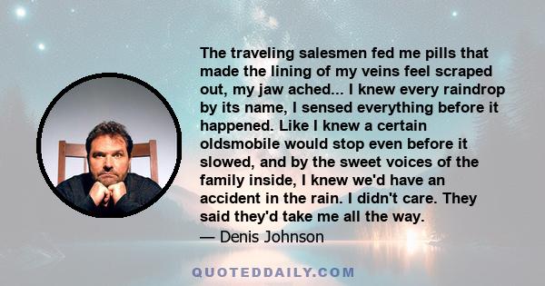 The traveling salesmen fed me pills that made the lining of my veins feel scraped out, my jaw ached... I knew every raindrop by its name, I sensed everything before it happened. Like I knew a certain oldsmobile would