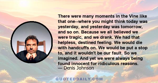 There were many moments in the Vine like that one--where you might think today was yesterday, and yesterday was tomorrow, and so on. Because we all believed we were tragic, and we drank. We had that helpless, destined