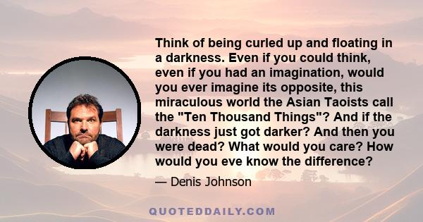 Think of being curled up and floating in a darkness. Even if you could think, even if you had an imagination, would you ever imagine its opposite, this miraculous world the Asian Taoists call the Ten Thousand Things?