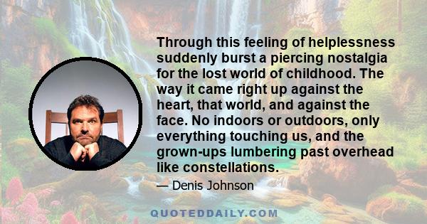 Through this feeling of helplessness suddenly burst a piercing nostalgia for the lost world of childhood. The way it came right up against the heart, that world, and against the face. No indoors or outdoors, only