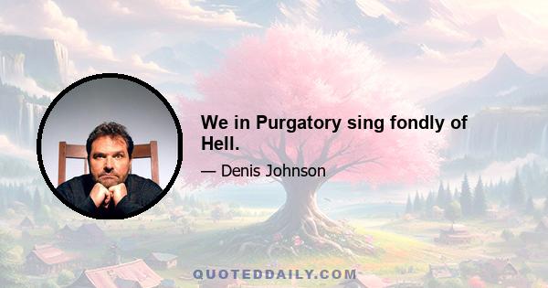 We in Purgatory sing fondly of Hell.