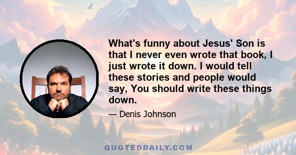 What's funny about Jesus' Son is that I never even wrote that book, I just wrote it down. I would tell these stories and people would say, You should write these things down.