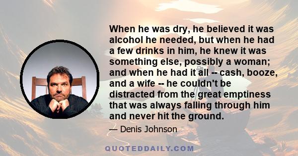 When he was dry, he believed it was alcohol he needed, but when he had a few drinks in him, he knew it was something else, possibly a woman; and when he had it all -- cash, booze, and a wife -- he couldn't be distracted 