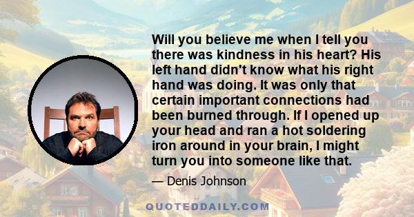 Will you believe me when I tell you there was kindness in his heart? His left hand didn't know what his right hand was doing. It was only that certain important connections had been burned through. If I opened up your