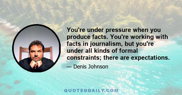 You're under pressure when you produce facts. You're working with facts in journalism, but you're under all kinds of formal constraints; there are expectations.