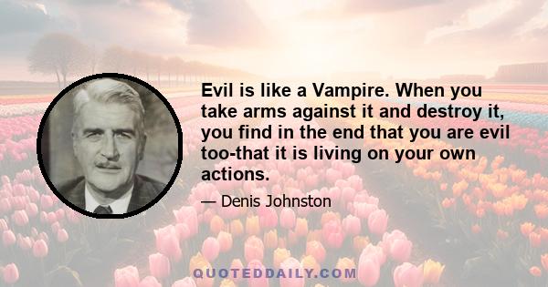 Evil is like a Vampire. When you take arms against it and destroy it, you find in the end that you are evil too-that it is living on your own actions.