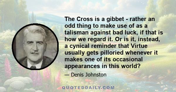 The Cross is a gibbet - rather an odd thing to make use of as a talisman against bad luck, if that is how we regard it. Or is it, instead, a cynical reminder that Virtue usually gets pilloried whenever it makes one of