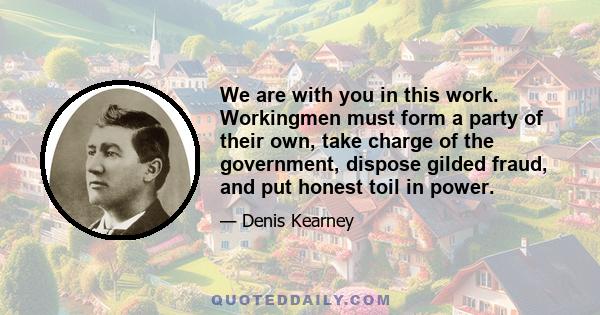 We are with you in this work. Workingmen must form a party of their own, take charge of the government, dispose gilded fraud, and put honest toil in power.