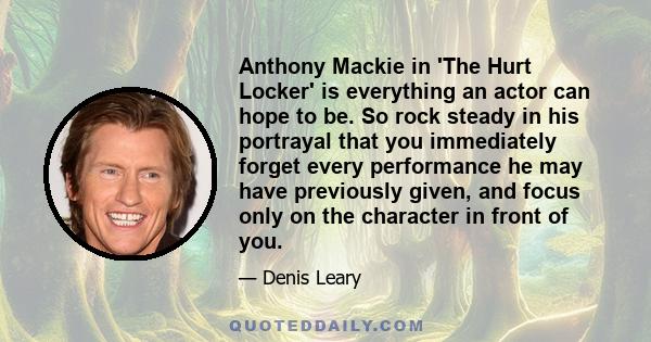 Anthony Mackie in 'The Hurt Locker' is everything an actor can hope to be. So rock steady in his portrayal that you immediately forget every performance he may have previously given, and focus only on the character in