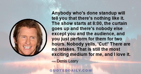 Anybody who's done standup will tell you that there's nothing like it. The show starts at 8:00, the curtain goes up and there's nobody else except you and the audience, and you just perform for them for two hours.