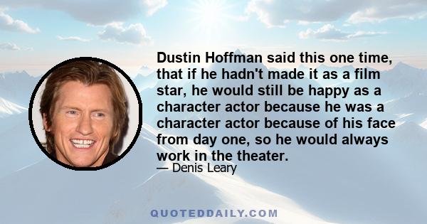 Dustin Hoffman said this one time, that if he hadn't made it as a film star, he would still be happy as a character actor because he was a character actor because of his face from day one, so he would always work in the 