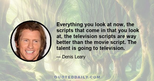 Everything you look at now, the scripts that come in that you look at, the television scripts are way better than the movie script. The talent is going to television.