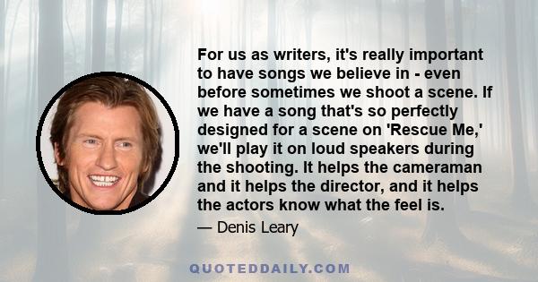 For us as writers, it's really important to have songs we believe in - even before sometimes we shoot a scene. If we have a song that's so perfectly designed for a scene on 'Rescue Me,' we'll play it on loud speakers