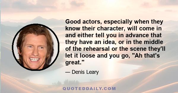 Good actors, especially when they know their character, will come in and either tell you in advance that they have an idea, or in the middle of the rehearsal or the scene they'll let it loose and you go, Ah that's great.