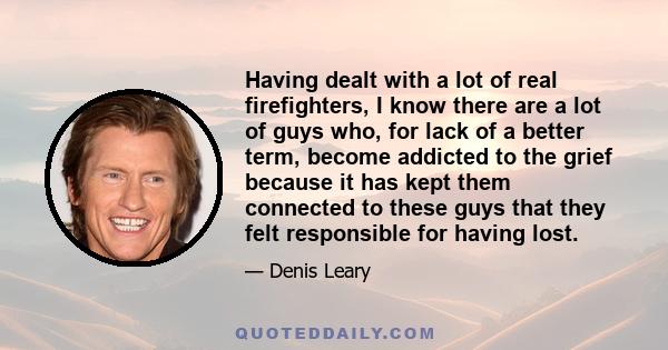 Having dealt with a lot of real firefighters, I know there are a lot of guys who, for lack of a better term, become addicted to the grief because it has kept them connected to these guys that they felt responsible for