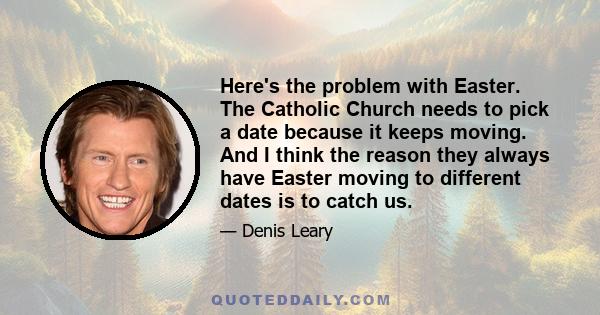 Here's the problem with Easter. The Catholic Church needs to pick a date because it keeps moving. And I think the reason they always have Easter moving to different dates is to catch us.