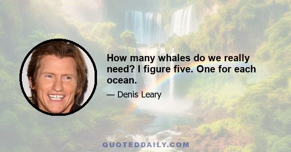 How many whales do we really need? I figure five. One for each ocean.