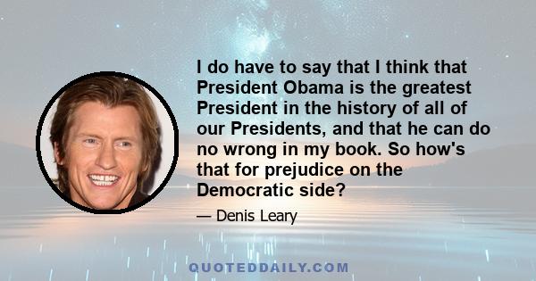 I do have to say that I think that President Obama is the greatest President in the history of all of our Presidents, and that he can do no wrong in my book. So how's that for prejudice on the Democratic side?