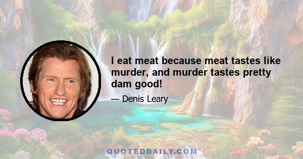 I eat meat because meat tastes like murder, and murder tastes pretty dam good!