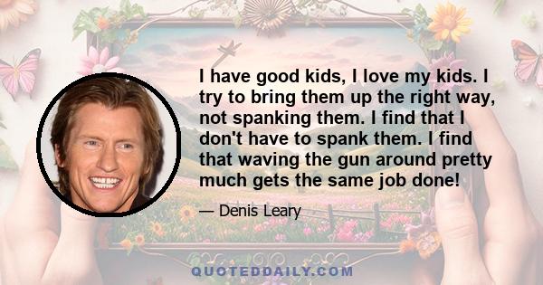 I have good kids, I love my kids. I try to bring them up the right way, not spanking them. I find that I don't have to spank them. I find that waving the gun around pretty much gets the same job done!