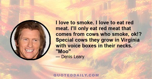 I love to smoke. I love to eat red meat. I'll only eat red meat that comes from cows who smoke, ok!? Special cows they grow in Virginia with voice boxes in their necks. Moo