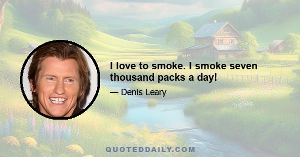 I love to smoke. I smoke seven thousand packs a day!