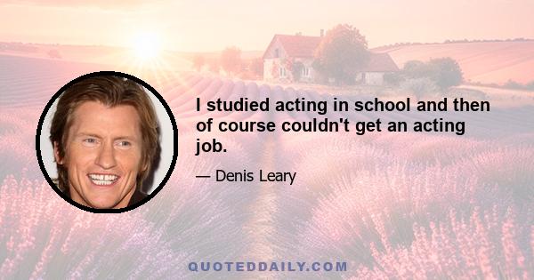 I studied acting in school and then of course couldn't get an acting job.