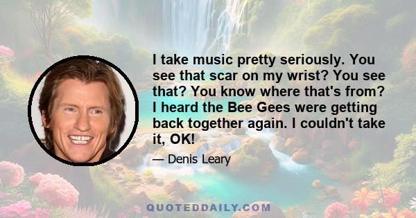 I take music pretty seriously. You see that scar on my wrist? You see that? You know where that's from? I heard the Bee Gees were getting back together again. I couldn't take it, OK!