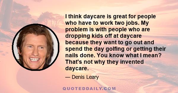 I think daycare is great for people who have to work two jobs. My problem is with people who are dropping kids off at daycare because they want to go out and spend the day golfing or getting their nails done. You know