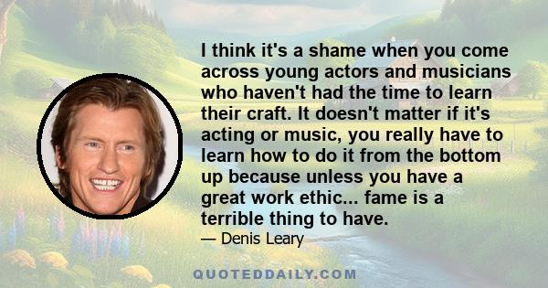 I think it's a shame when you come across young actors and musicians who haven't had the time to learn their craft. It doesn't matter if it's acting or music, you really have to learn how to do it from the bottom up