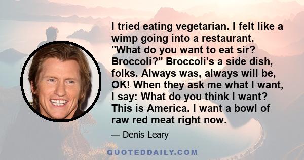 I tried eating vegetarian. I felt like a wimp going into a restaurant. What do you want to eat sir? Broccoli? Broccoli's a side dish, folks. Always was, always will be, OK! When they ask me what I want, I say: What do