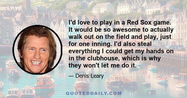 I'd love to play in a Red Sox game. It would be so awesome to actually walk out on the field and play, just for one inning. I'd also steal everything I could get my hands on in the clubhouse, which is why they won't let 