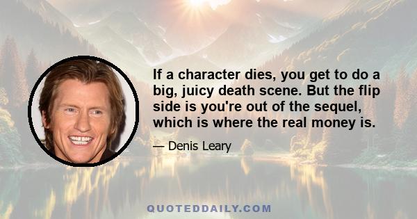 If a character dies, you get to do a big, juicy death scene. But the flip side is you're out of the sequel, which is where the real money is.