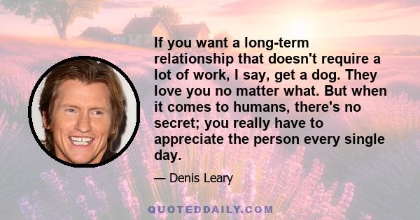 If you want a long-term relationship that doesn't require a lot of work, I say, get a dog. They love you no matter what. But when it comes to humans, there's no secret; you really have to appreciate the person every