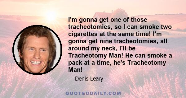 I'm gonna get one of those tracheotomies, so I can smoke two cigarettes at the same time! I'm gonna get nine tracheotomies, all around my neck, I'll be Tracheotomy Man! He can smoke a pack at a time, he's Tracheotomy