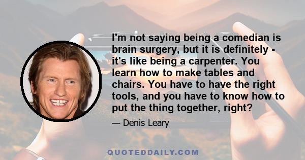 I'm not saying being a comedian is brain surgery, but it is definitely - it's like being a carpenter. You learn how to make tables and chairs. You have to have the right tools, and you have to know how to put the thing