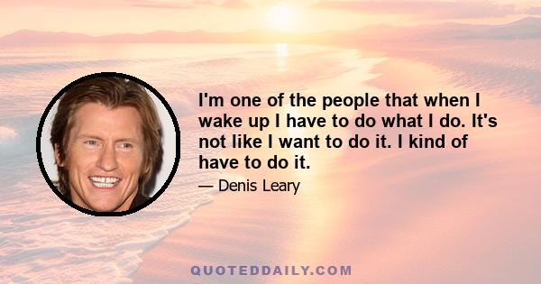 I'm one of the people that when I wake up I have to do what I do. It's not like I want to do it. I kind of have to do it.