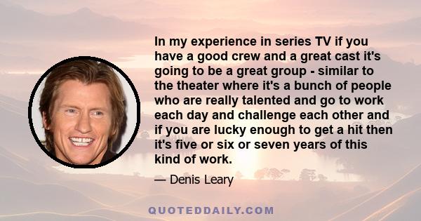 In my experience in series TV if you have a good crew and a great cast it's going to be a great group - similar to the theater where it's a bunch of people who are really talented and go to work each day and challenge