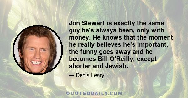 Jon Stewart is exactly the same guy he's always been, only with money. He knows that the moment he really believes he's important, the funny goes away and he becomes Bill O'Reilly, except shorter and Jewish.