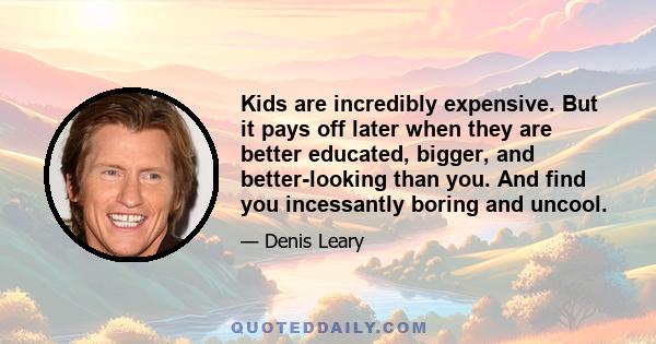 Kids are incredibly expensive. But it pays off later when they are better educated, bigger, and better-looking than you. And find you incessantly boring and uncool.