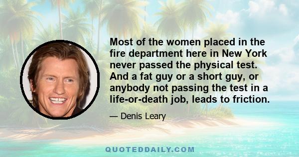 Most of the women placed in the fire department here in New York never passed the physical test. And a fat guy or a short guy, or anybody not passing the test in a life-or-death job, leads to friction.