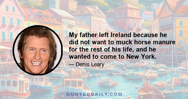 My father left Ireland because he did not want to muck horse manure for the rest of his life, and he wanted to come to New York.