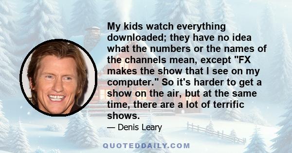 My kids watch everything downloaded; they have no idea what the numbers or the names of the channels mean, except FX makes the show that I see on my computer. So it's harder to get a show on the air, but at the same