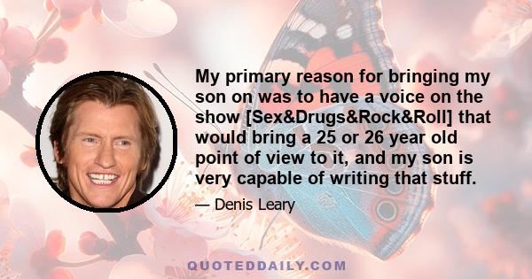 My primary reason for bringing my son on was to have a voice on the show [Sex&Drugs&Rock&Roll] that would bring a 25 or 26 year old point of view to it, and my son is very capable of writing that stuff.