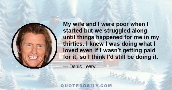 My wife and I were poor when I started but we struggled along until things happened for me in my thirties. I knew I was doing what I loved even if I wasn't getting paid for it, so I think I'd still be doing it.