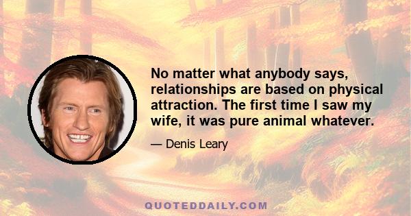 No matter what anybody says, relationships are based on physical attraction. The first time I saw my wife, it was pure animal whatever.