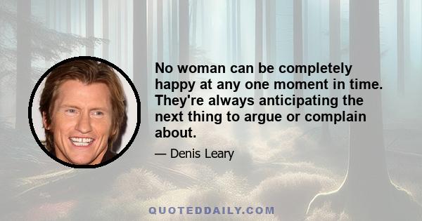 No woman can be completely happy at any one moment in time. They're always anticipating the next thing to argue or complain about.