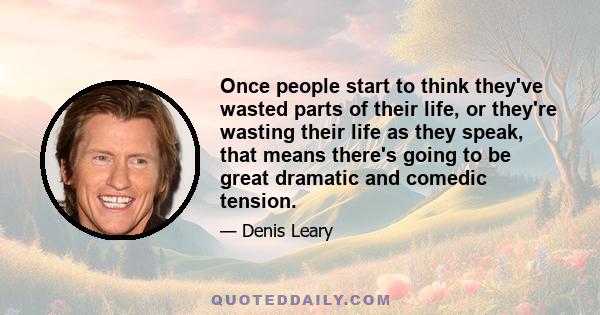 Once people start to think they've wasted parts of their life, or they're wasting their life as they speak, that means there's going to be great dramatic and comedic tension.