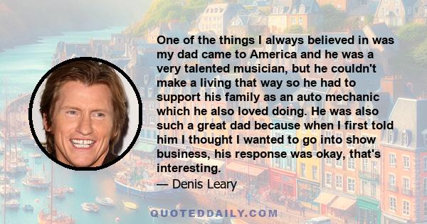 One of the things I always believed in was my dad came to America and he was a very talented musician, but he couldn't make a living that way so he had to support his family as an auto mechanic which he also loved