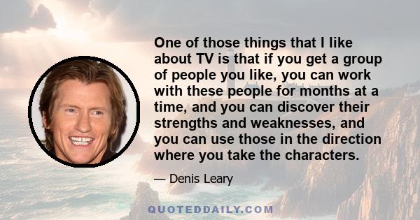 One of those things that I like about TV is that if you get a group of people you like, you can work with these people for months at a time, and you can discover their strengths and weaknesses, and you can use those in